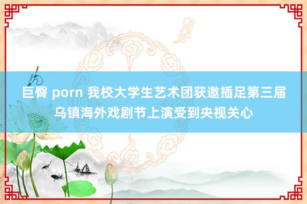 巨臀 porn 我校大学生艺术团获邀插足第三届乌镇海外戏剧节上演受到央视关心