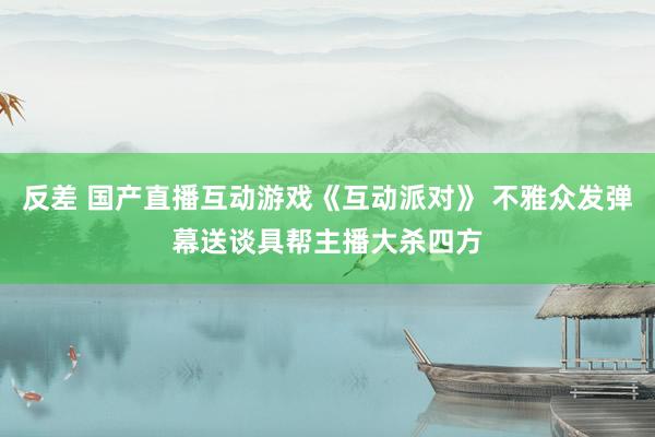 反差 国产直播互动游戏《互动派对》 不雅众发弹幕送谈具帮主播大杀四方