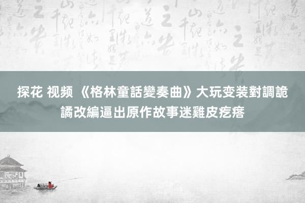 探花 视频 《格林童話變奏曲》大玩变装對調　詭譎改編逼出原作故事迷雞皮疙瘩