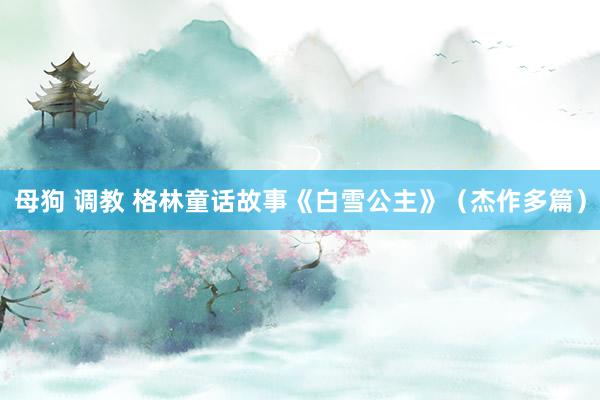 母狗 调教 格林童话故事《白雪公主》（杰作多篇）