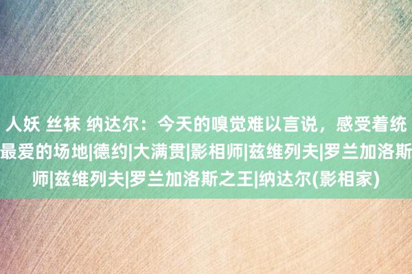 人妖 丝袜 纳达尔：今天的嗅觉难以言说，感受着统统东谈主的爱，在我最爱的场地|德约|大满贯|影相师|兹维列夫|罗兰加洛斯之王|纳达尔(影相家)