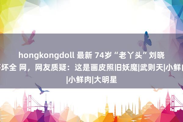 hongkongdoll 最新 74岁“老丫头”刘晓庆近照吓坏全 网，网友质疑：这是画皮照旧妖魔|武则天|小鲜肉|大明星