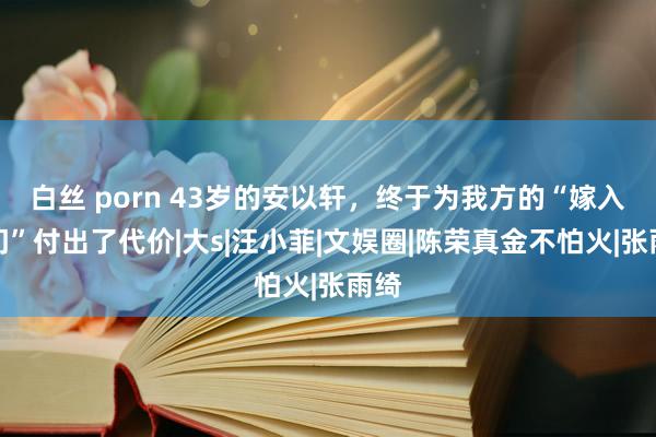 白丝 porn 43岁的安以轩，终于为我方的“嫁入朱门”付出了代价|大s|汪小菲|文娱圈|陈荣真金不怕火|张雨绮