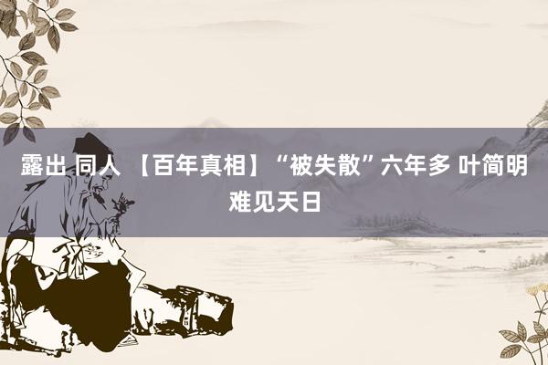 露出 同人 【百年真相】“被失散”六年多 叶简明难见天日