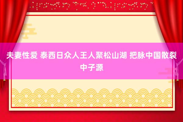 夫妻性爱 泰西日众人王人聚松山湖 把脉中国散裂中子源