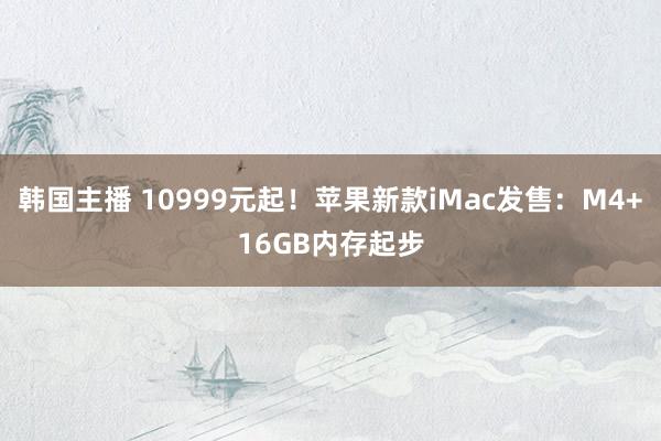 韩国主播 10999元起！苹果新款iMac发售：M4+16GB内存起步