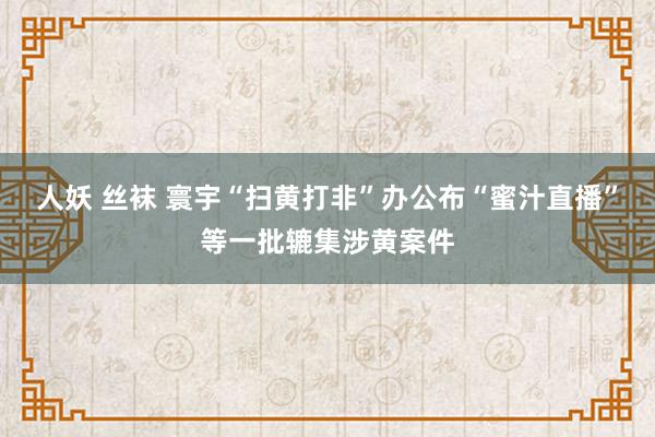 人妖 丝袜 寰宇“扫黄打非”办公布“蜜汁直播”等一批辘集涉黄案件