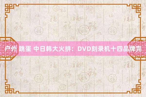 户外 跳蛋 中日韩大火拼：DVD刻录机十四品牌完