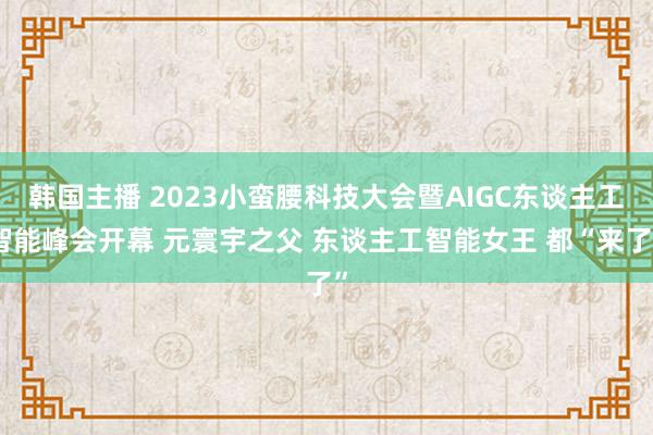 韩国主播 2023小蛮腰科技大会暨AIGC东谈主工智能峰会开幕 元寰宇之父 东谈主工智能女王 都“来了”