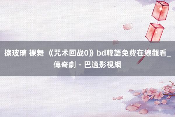 擦玻璃 裸舞 《咒术回战0》bd韓語免費在線觀看_傳奇劇 - 巴適影視網