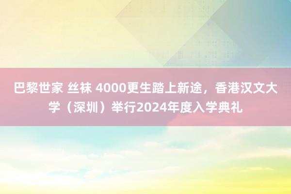 巴黎世家 丝袜 4000更生踏上新途，香港汉文大学（深圳）举行2024年度入学典礼