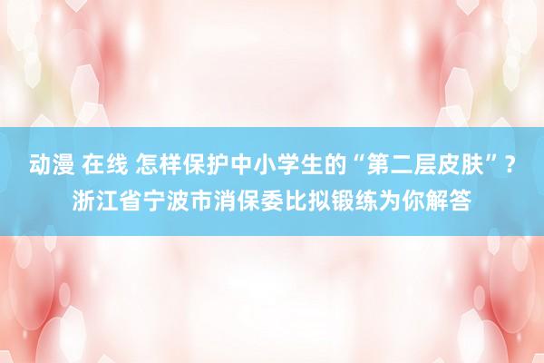 动漫 在线 怎样保护中小学生的“第二层皮肤”？浙江省宁波市消保委比拟锻练为你解答