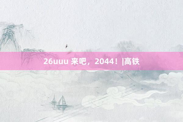 26uuu 来吧，2044！|高铁