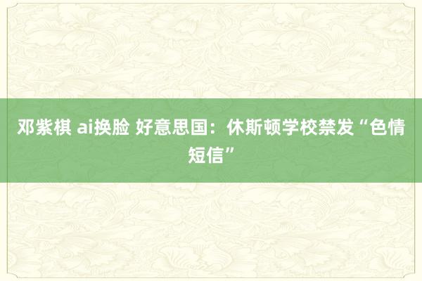 邓紫棋 ai换脸 好意思国：休斯顿学校禁发“色情短信”