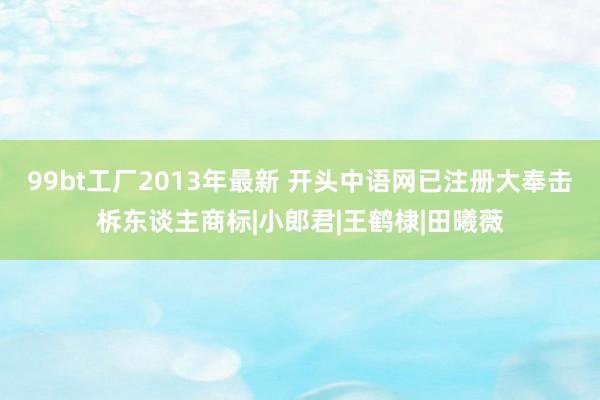 99bt工厂2013年最新 开头中语网已注册大奉击柝东谈主商标|小郎君|王鹤棣|田曦薇