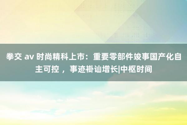 拳交 av 时尚精科上市：重要零部件竣事国产化自主可控 ，事迹褂讪增长|中枢时间