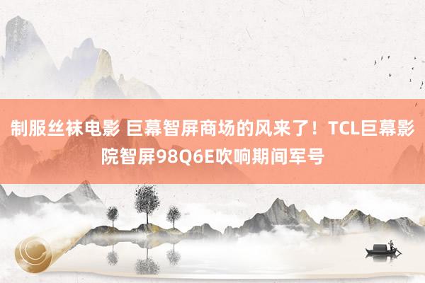 制服丝袜电影 巨幕智屏商场的风来了！TCL巨幕影院智屏98Q6E吹响期间军号