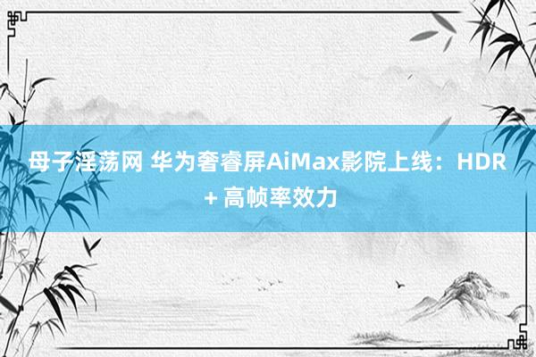 母子淫荡网 华为奢睿屏AiMax影院上线：HDR＋高帧率效力