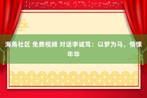 海角社区 免费视频 对话李诚笃：以梦为马，情愫年华