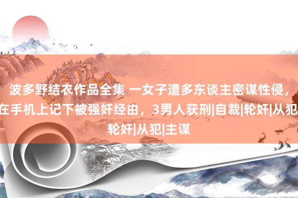 波多野结衣作品全集 一女子遭多东谈主密谋性侵，生前在手机上记下被强奸经由，3男人获刑|自裁|轮奸|从犯|主谋