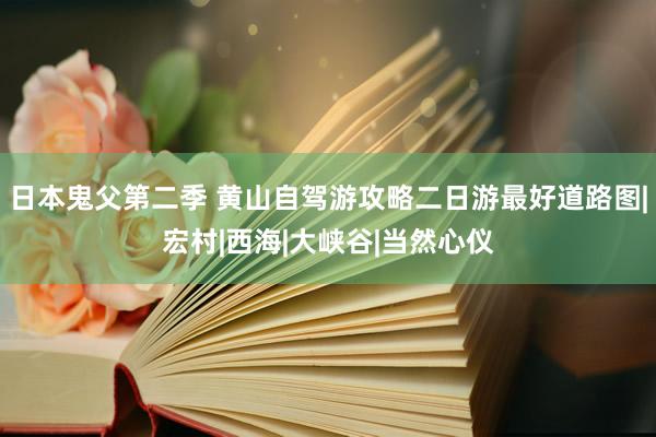 日本鬼父第二季 黄山自驾游攻略二日游最好道路图|宏村|西海|大峡谷|当然心仪